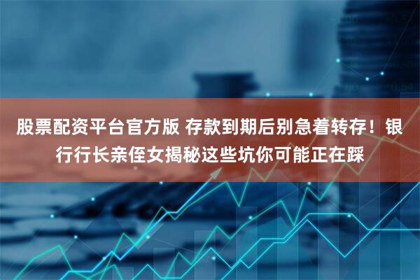 股票配资平台官方版 存款到期后别急着转存！银行行长亲侄女揭秘这些坑你可能正在踩
