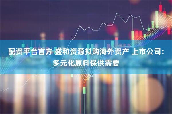 配资平台官方 盛和资源拟购海外资产 上市公司：多元化原料保供需要