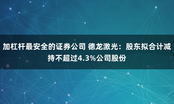 加杠杆最安全的证券公司 德龙激光：股东拟合计减持不超过4.3%公司股份