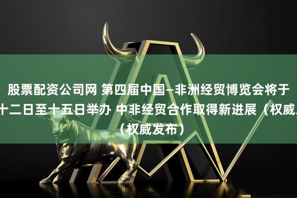 股票配资公司网 第四届中国—非洲经贸博览会将于六月十二日至十五日举办 中非经贸合作取得新进展（权威发布）