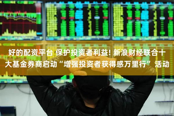 好的配资平台 保护投资者利益! 新浪财经联合十大基金券商启动“增强投资者获得感万里行” 活动