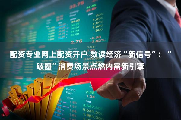 配资专业网上配资开户 数读经济“新信号”：“破圈”消费场景点燃内需新引擎