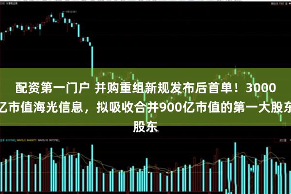 配资第一门户 并购重组新规发布后首单！3000亿市值海光信息，拟吸收合并900亿市值的第一大股东