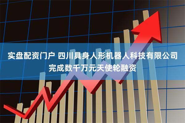 实盘配资门户 四川具身人形机器人科技有限公司完成数千万元天使轮融资