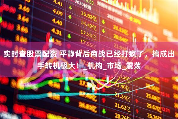 实时查股票配资 平静背后商战已经打疯了，搞成出手转机极大！_机构_市场_震荡