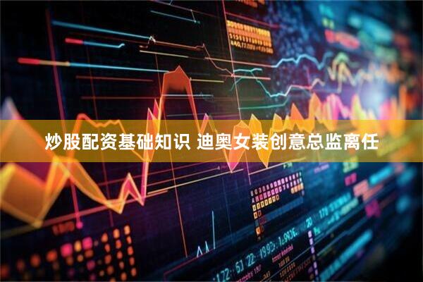 炒股配资基础知识 迪奥女装创意总监离任