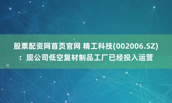 股票配资网首页官网 精工科技(002006.SZ)：现公司低空复材制品工厂已经投入运营