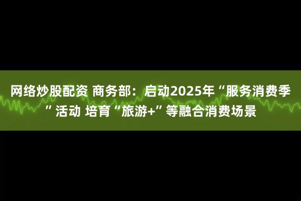 网络炒股配资 商务部：启动2025年“服务消费季”活动 培育“旅游+”等融合消费场景