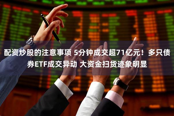 配资炒股的注意事项 5分钟成交超71亿元！多只债券ETF成交异动 大资金扫货迹象明显