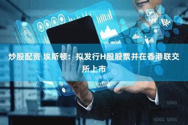 炒股配资 埃斯顿：拟发行H股股票并在香港联交所上市