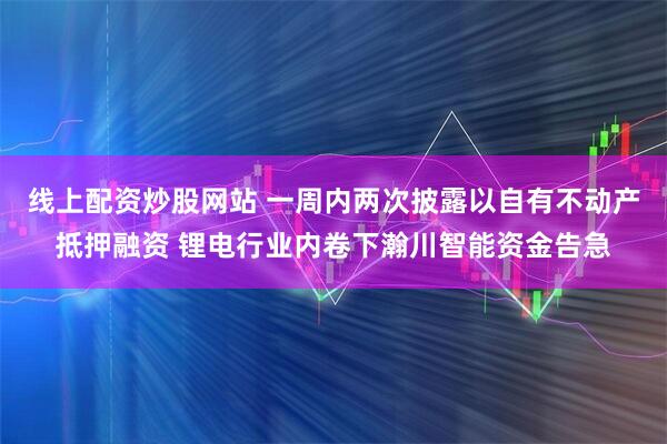 线上配资炒股网站 一周内两次披露以自有不动产抵押融资 锂电行业内卷下瀚川智能资金告急
