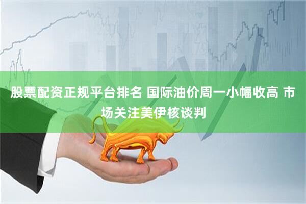 股票配资正规平台排名 国际油价周一小幅收高 市场关注美伊核谈判