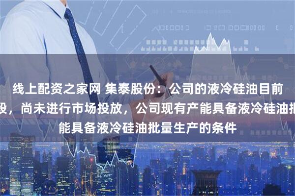 线上配资之家网 集泰股份：公司的液冷硅油目前仍处于研发阶段，尚未进行市场投放，公司现有产能具备液冷硅油批量生产的条件