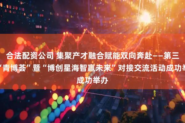 合法配资公司 集聚产才融合赋能双向奔赴——第三届“青博荟”暨“博创星海智赢未来”对接交流活动成功举办