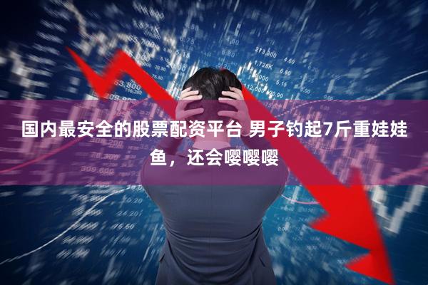 国内最安全的股票配资平台 男子钓起7斤重娃娃鱼，还会嘤嘤嘤
