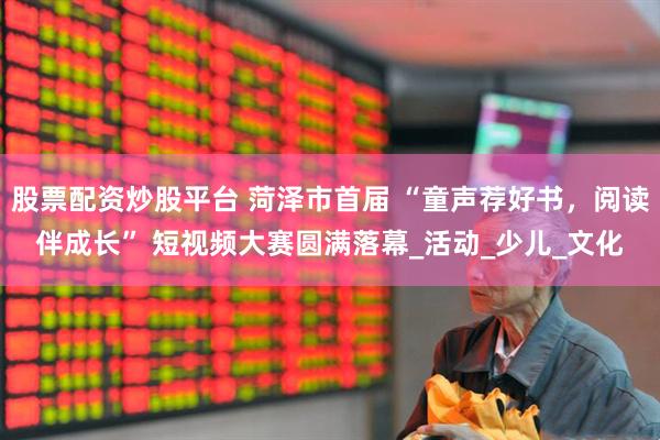 股票配资炒股平台 菏泽市首届 “童声荐好书，阅读伴成长” 短视频大赛圆满落幕_活动_少儿_文化