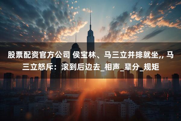 股票配资官方公司 侯宝林、马三立并排就坐,, 马三立怒斥：滚到后边去_相声_辈分_规矩