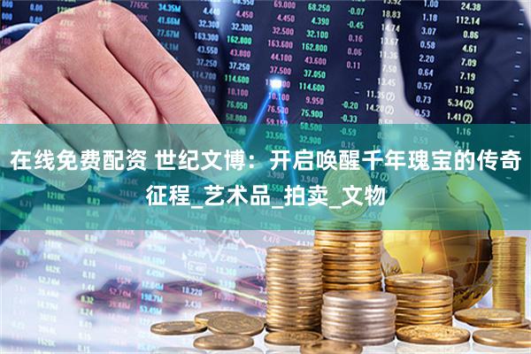 在线免费配资 世纪文博：开启唤醒千年瑰宝的传奇征程_艺术品_拍卖_文物