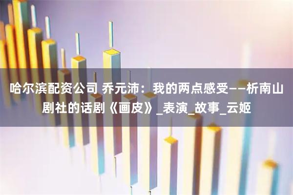 哈尔滨配资公司 乔元沛：我的两点感受——析南山剧社的话剧《画皮》_表演_故事_云姬