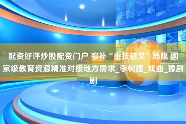 配资好评炒股配资门户 弥补“重技轻文”局限 国家级教育资源精准对接地方需求_李树建_戏曲_豫剧