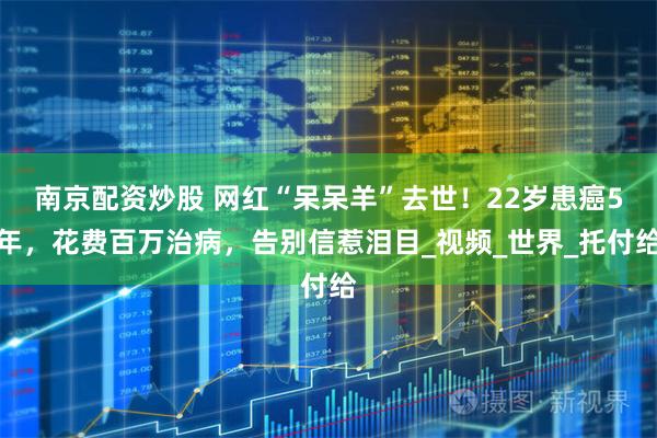 南京配资炒股 网红“呆呆羊”去世！22岁患癌5年，花费百万治病，告别信惹泪目_视频_世界_托付给