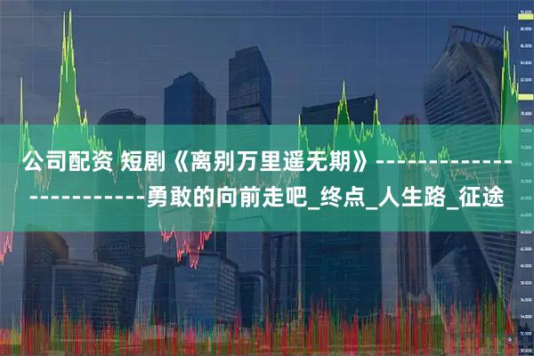 公司配资 短剧《离别万里遥无期》------------------------勇敢的向前走吧_终点_人生路_征途