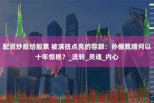 配资炒股给股票 被演技点亮的容颜：孙俪甄嬛何以十年惊艳？_流转_灵魂_内心