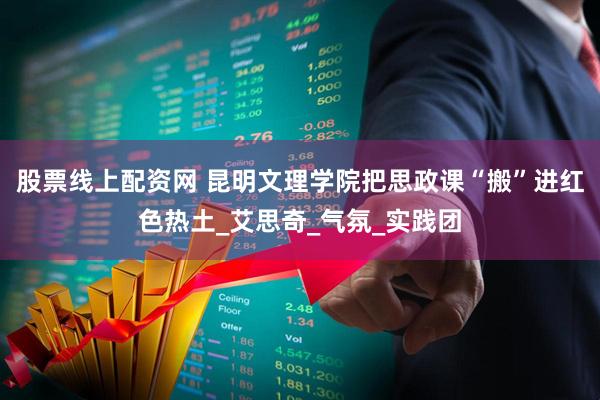 股票线上配资网 昆明文理学院把思政课“搬”进红色热土_艾思奇_气氛_实践团
