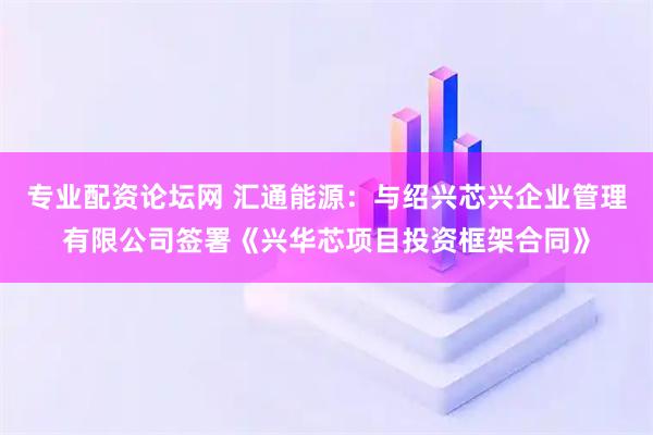 专业配资论坛网 汇通能源：与绍兴芯兴企业管理有限公司签署《兴华芯项目投资框架合同》