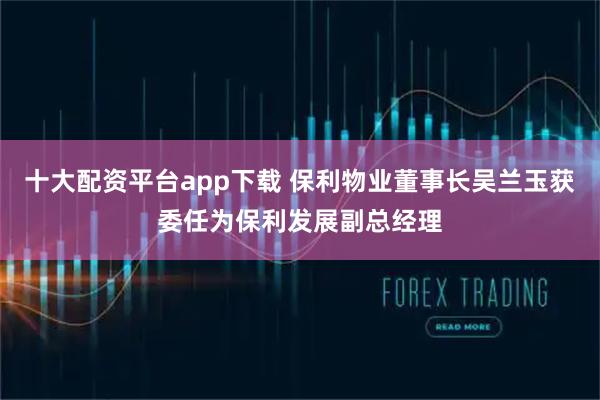 十大配资平台app下载 保利物业董事长吴兰玉获委任为保利发展副总经理