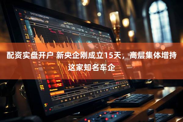 配资实盘开户 新央企刚成立15天，高层集体增持这家知名车企