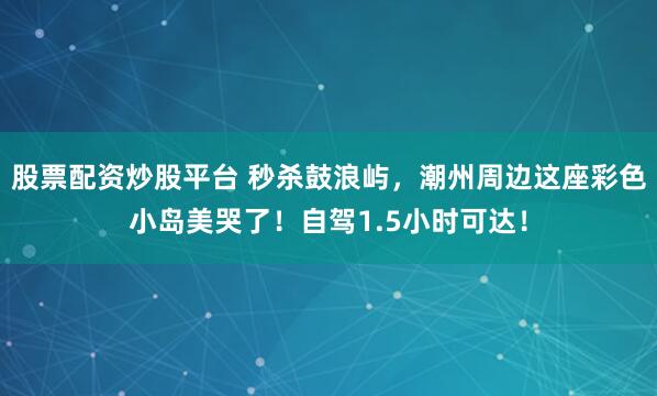 股票配资炒股平台 秒杀鼓浪屿，潮州周边这座彩色小岛美哭了！自驾1.5小时可达！