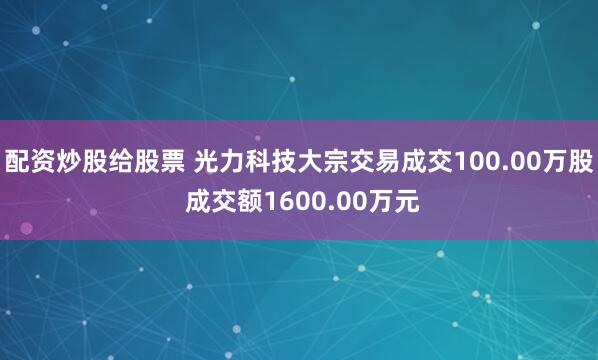 配资炒股给股票 光力科技大宗交易成交100.00万股 成交额1600.00万元
