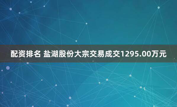 配资排名 盐湖股份大宗交易成交1295.00万元