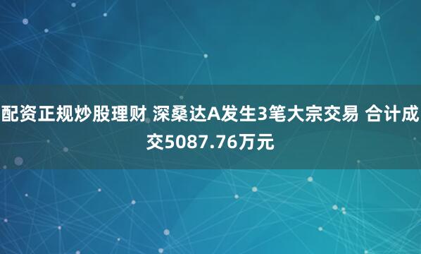 配资正规炒股理财 深桑达A发生3笔大宗交易 合计成交5087.76万元