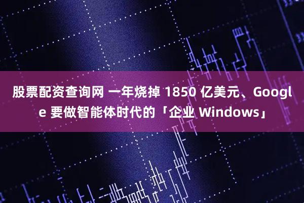股票配资查询网 一年烧掉 1850 亿美元、Google 要做智能体时代的「企业 Windows」