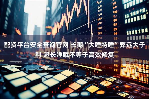 配资平台安全查询官网 长期“大睡特睡”弊远大于利 超长睡眠不等于高效修复