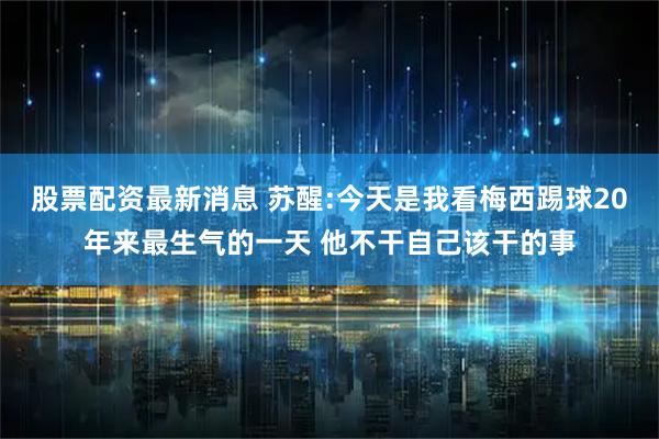 股票配资最新消息 苏醒:今天是我看梅西踢球20年来最生气的一天 他不干自己该干的事