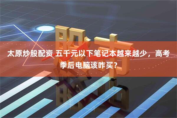 太原炒股配资 五千元以下笔记本越来越少，高考季后电脑该咋买？