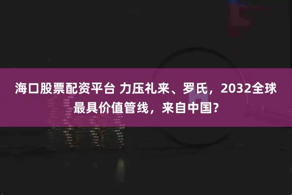 海口股票配资平台 力压礼来、罗氏，2032全球最具价值管线，来自中国？