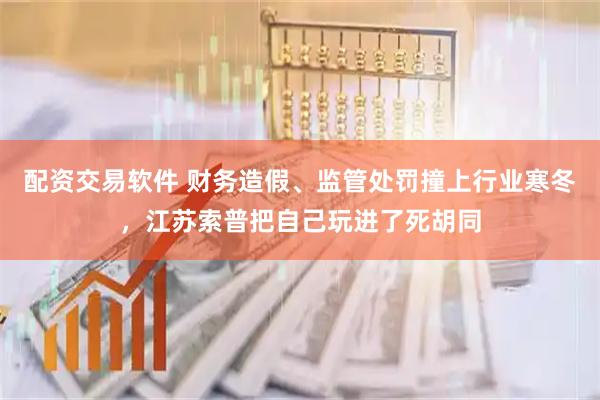 配资交易软件 财务造假、监管处罚撞上行业寒冬，江苏索普把自己玩进了死胡同