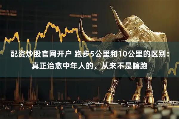 配资炒股官网开户 跑步5公里和10公里的区别：真正治愈中年人的，从来不是瞎跑