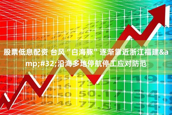 股票低息配资 台风“白海豚”逐渐靠近浙江福建 沿海多地停航停工应对防范