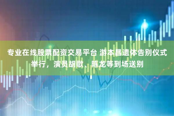 专业在线股票配资交易平台 游本昌遗体告别仪式举行，演员胡歌、陈龙等到场送别